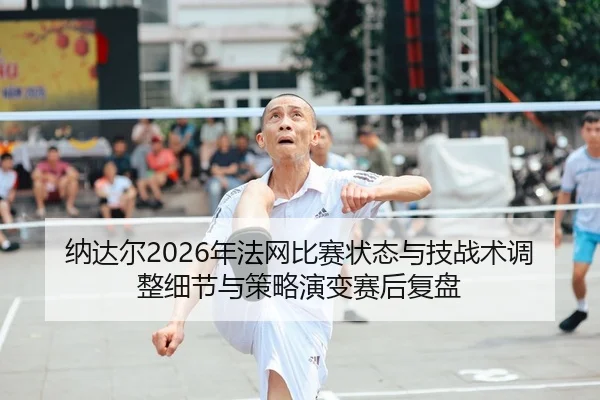 纳达尔2026年法网比赛状态与技战术调整细节与策略演变赛后复盘